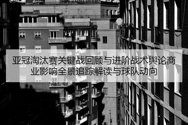 亚冠淘汰赛关键战回顾与进阶战术舆论商业影响全景追踪解读与球队动向