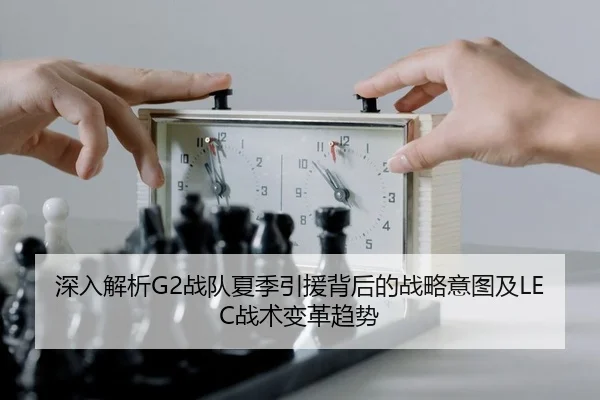 深入解析G2战队夏季引援背后的战略意图及LEC战术变革趋势